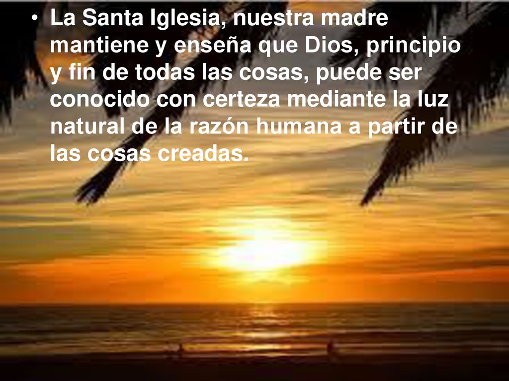 La Santa Iglesia, nuestra madre mantiene y enseña que Dios, principio y fin de todas las cosas, puede ser conocido con certeza mediante la luz natural de la razón humana a partir de las cosas creadas.
