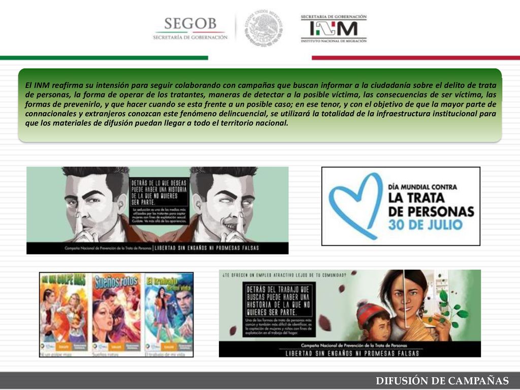 El INM reafirma su intensión para seguir colaborando con campañas que buscan informar a la ciudadanía sobre el delito de trata de personas, la forma de operar de los tratantes, maneras de detectar a la posible víctima, las consecuencias de ser víctima, las formas de prevenirlo, y que hacer cuando se esta frente a un posible caso; en ese tenor, y con el objetivo de que la mayor parte de connacionales y extranjeros conozcan este fenómeno delincuencial, se utilizará la totalidad de la infraestructura institucional para que los materiales de difusión puedan llegar a todo el territorio nacional.