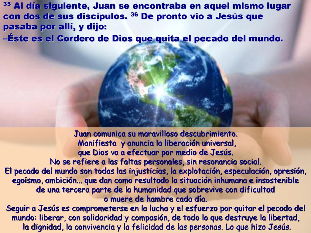 35 Al día siguiente, Juan se encontraba en aquel mismo lugar con dos de sus discípulos. 36 De pronto vio a Jesús que pasaba por allí, y dijo: –Éste es el Cordero de Dios que quita el pecado del mundo.