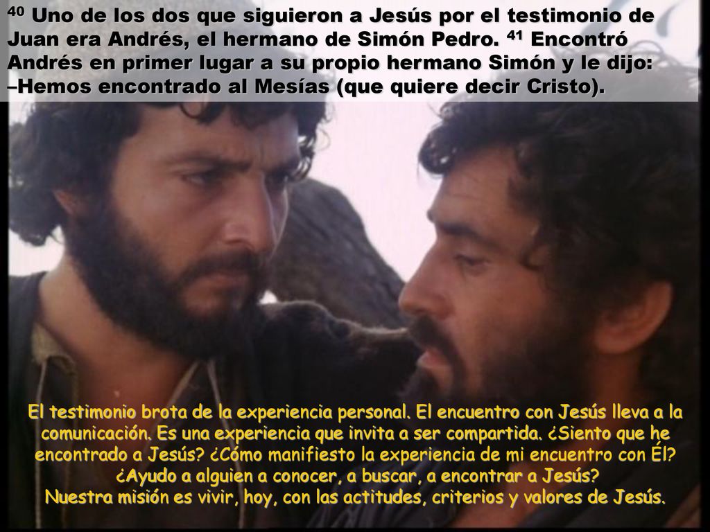 40 Uno de los dos que siguieron a Jesús por el testimonio de Juan era Andrés, el hermano de Simón Pedro. 41 Encontró Andrés en primer lugar a su propio hermano Simón y le dijo: –Hemos encontrado al Mesías (que quiere decir Cristo).