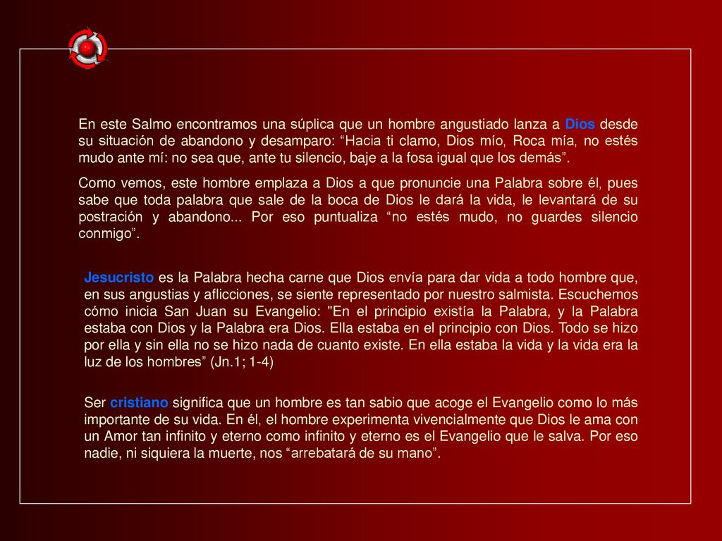 En este Salmo encontramos una súplica que un hombre angustiado lanza a Dios desde su situación de abandono y desamparo: Hacia ti clamo, Dios mío, Roca mía, no estés mudo ante mí: no sea que, ante tu silencio, baje a la fosa igual que los demás .