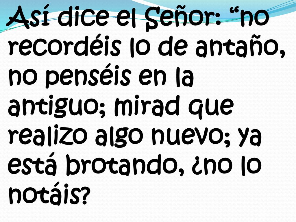Así dice el Señor: no recordéis lo de antaño, no penséis en la antiguo; mirad que realizo algo nuevo; ya está brotando, ¿no lo notáis