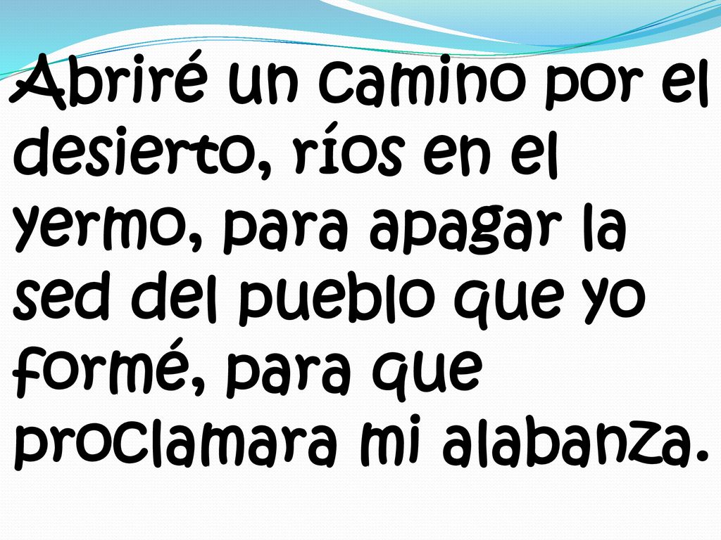 Abriré un camino por el desierto, ríos en el yermo, para apagar la sed del pueblo que yo formé, para que proclamara mi alabanza.