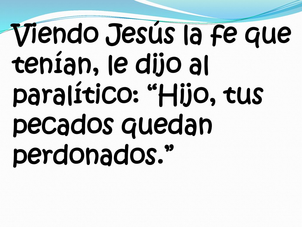 Viendo Jesús la fe que tenían, le dijo al paralítico: Hijo, tus pecados quedan perdonados.