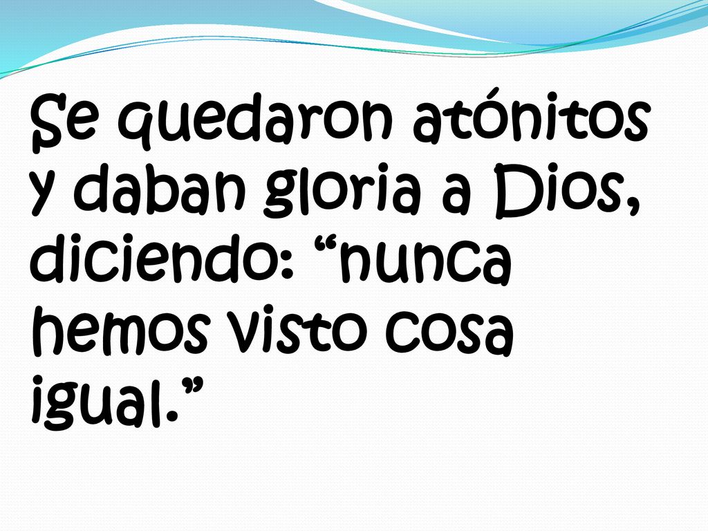 Se quedaron atónitos y daban gloria a Dios, diciendo: nunca hemos visto cosa igual.