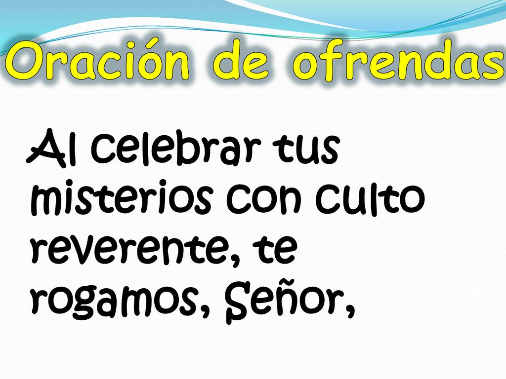Oración de ofrendas Al celebrar tus misterios con culto reverente, te rogamos, Señor,
