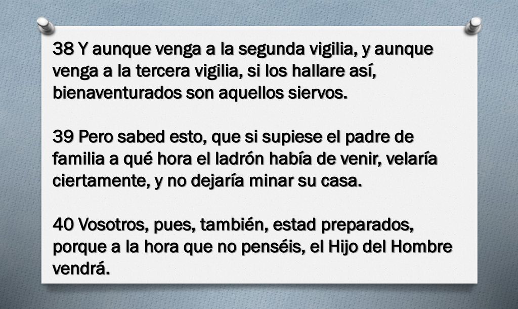 38 Y aunque venga a la segunda vigilia, y aunque venga a la tercera vigilia, si los hallare así, bienaventurados son aquellos siervos.