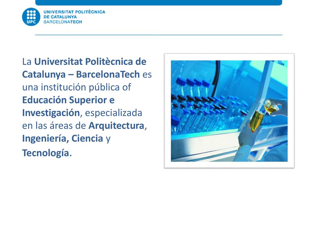 La Universitat Politècnica de Catalunya – BarcelonaTech es una institución pública of Educación Superior e Investigación, especializada en las áreas de Arquitectura, Ingeniería, Ciencia y Tecnología.