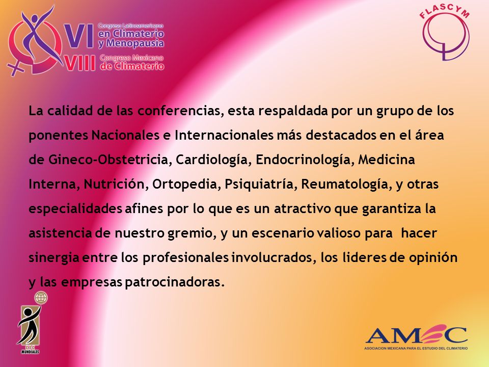 La calidad de las conferencias, esta respaldada por un grupo de los ponentes Nacionales e Internacionales más destacados en el área de Gineco-Obstetricia, Cardiología, Endocrinología, Medicina Interna, Nutrición, Ortopedia, Psiquiatría, Reumatología, y otras especialidades afines por lo que es un atractivo que garantiza la asistencia de nuestro gremio, y un escenario valioso para hacer sinergia entre los profesionales involucrados, los lideres de opinión y las empresas patrocinadoras.