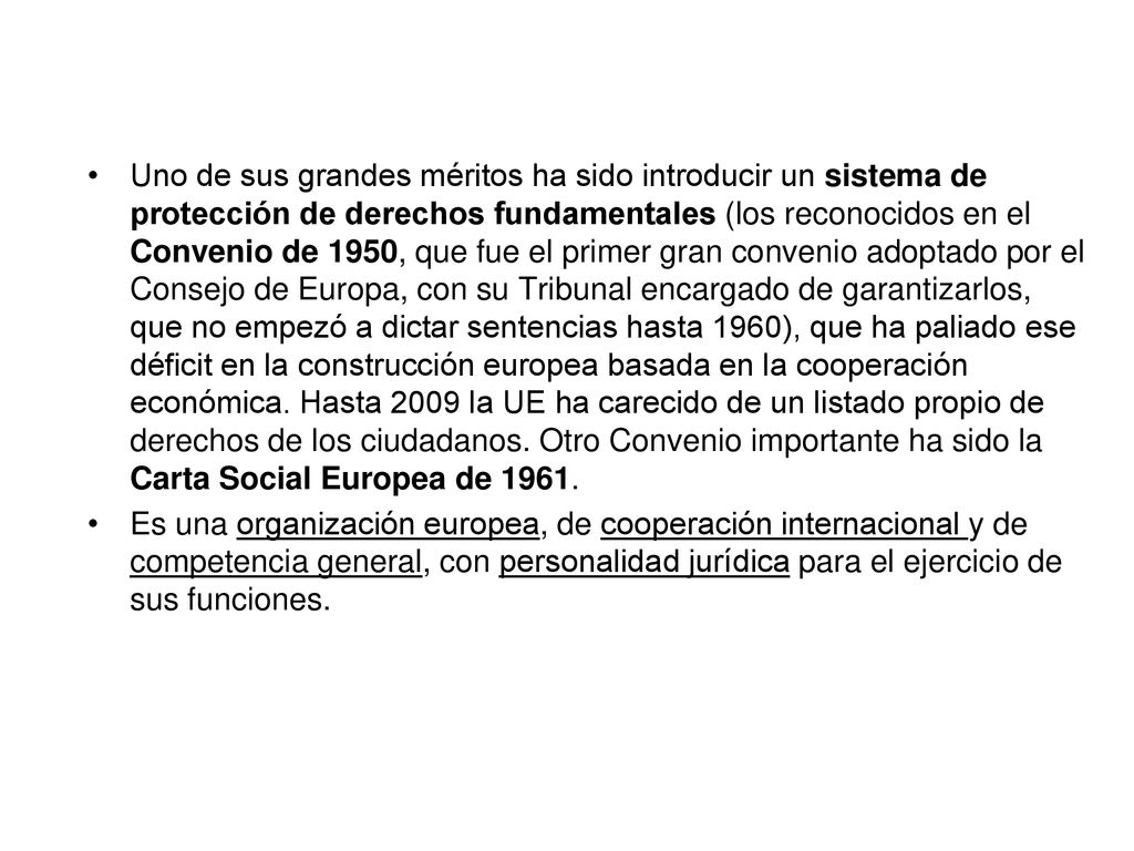 Uno de sus grandes méritos ha sido introducir un sistema de protección de derechos fundamentales (los reconocidos en el Convenio de 1950, que fue el primer gran convenio adoptado por el Consejo de Europa, con su Tribunal encargado de garantizarlos, que no empezó a dictar sentencias hasta 1960), que ha paliado ese déficit en la construcción europea basada en la cooperación económica. Hasta 2009 la UE ha carecido de un listado propio de derechos de los ciudadanos. Otro Convenio importante ha sido la Carta Social Europea de 1961.