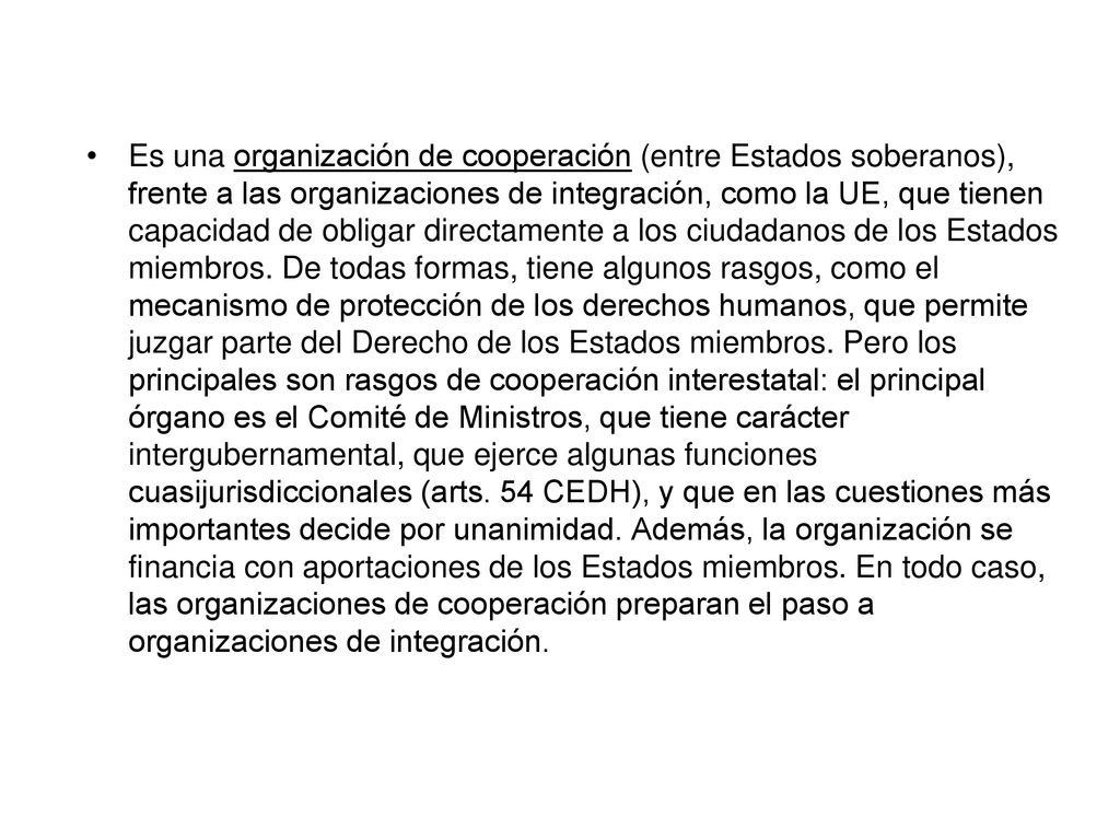 Es una organización de cooperación (entre Estados soberanos), frente a las organizaciones de integración, como la UE, que tienen capacidad de obligar directamente a los ciudadanos de los Estados miembros.