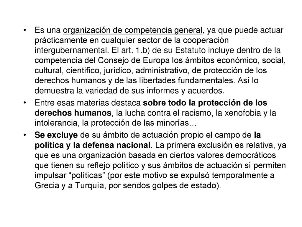 Es una organización de competencia general, ya que puede actuar prácticamente en cualquier sector de la cooperación intergubernamental. El art. 1.b) de su Estatuto incluye dentro de la competencia del Consejo de Europa los ámbitos económico, social, cultural, científico, jurídico, administrativo, de protección de los derechos humanos y de las libertades fundamentales. Así lo demuestra la variedad de sus informes y acuerdos.