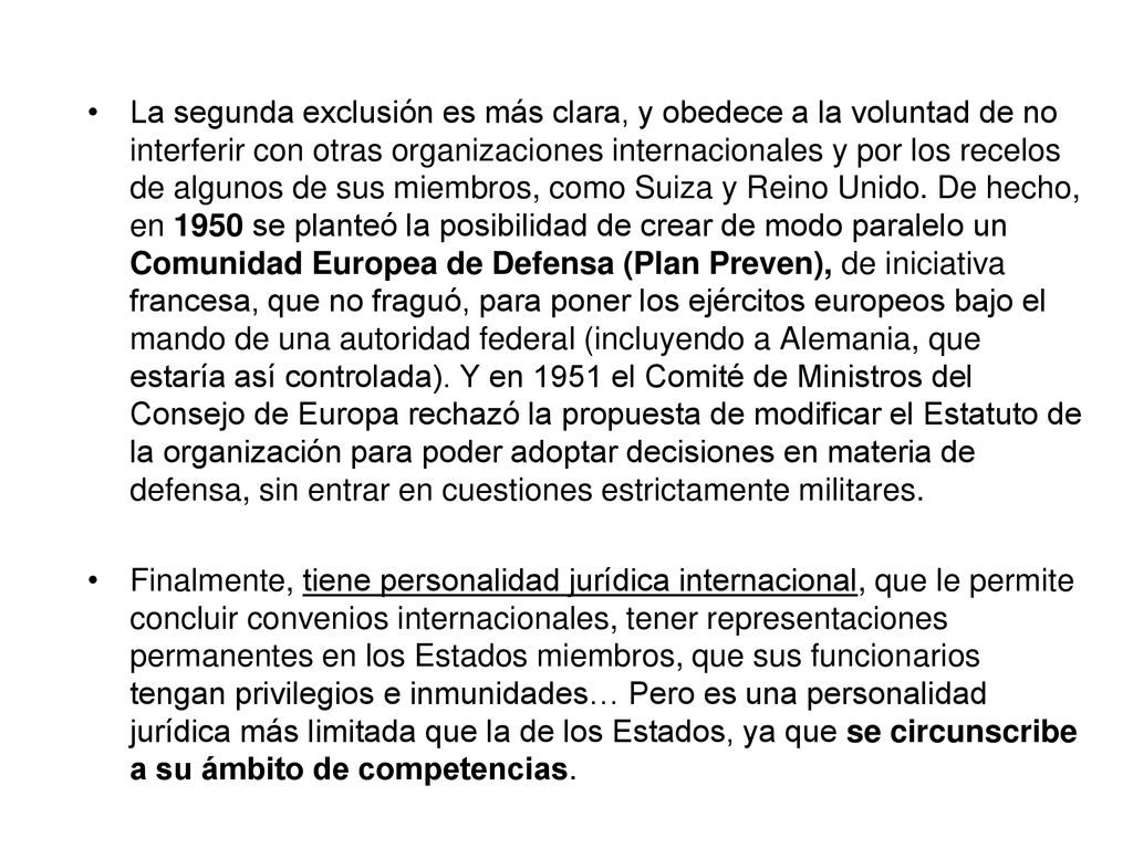 La segunda exclusión es más clara, y obedece a la voluntad de no interferir con otras organizaciones internacionales y por los recelos de algunos de sus miembros, como Suiza y Reino Unido. De hecho, en 1950 se planteó la posibilidad de crear de modo paralelo un Comunidad Europea de Defensa (Plan Preven), de iniciativa francesa, que no fraguó, para poner los ejércitos europeos bajo el mando de una autoridad federal (incluyendo a Alemania, que estaría así controlada). Y en 1951 el Comité de Ministros del Consejo de Europa rechazó la propuesta de modificar el Estatuto de la organización para poder adoptar decisiones en materia de defensa, sin entrar en cuestiones estrictamente militares.