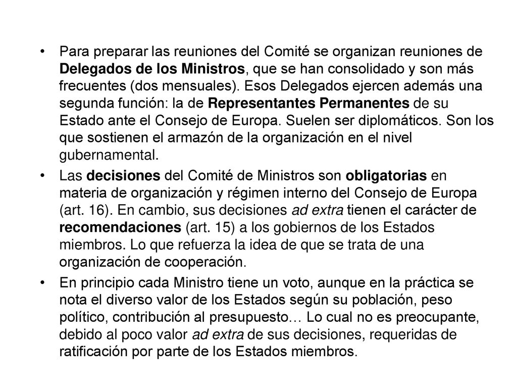 Para preparar las reuniones del Comité se organizan reuniones de Delegados de los Ministros, que se han consolidado y son más frecuentes (dos mensuales). Esos Delegados ejercen además una segunda función: la de Representantes Permanentes de su Estado ante el Consejo de Europa. Suelen ser diplomáticos. Son los que sostienen el armazón de la organización en el nivel gubernamental.