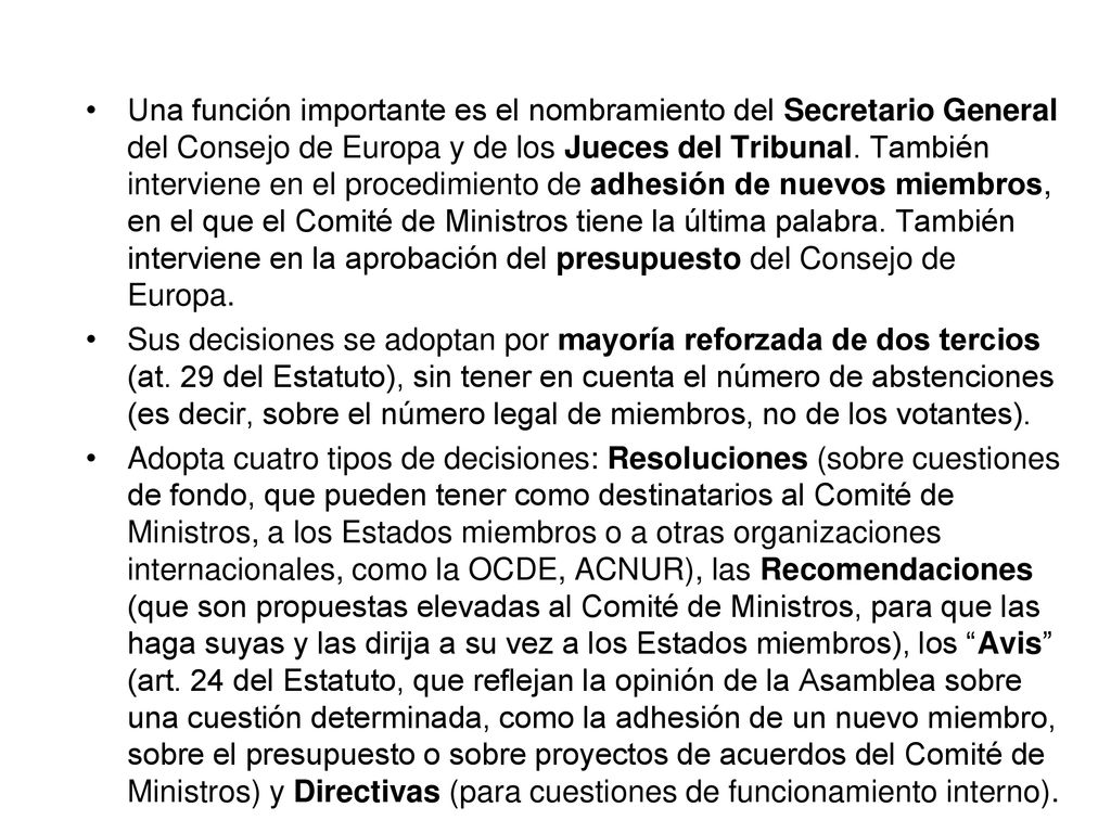 Una función importante es el nombramiento del Secretario General del Consejo de Europa y de los Jueces del Tribunal. También interviene en el procedimiento de adhesión de nuevos miembros, en el que el Comité de Ministros tiene la última palabra. También interviene en la aprobación del presupuesto del Consejo de Europa.