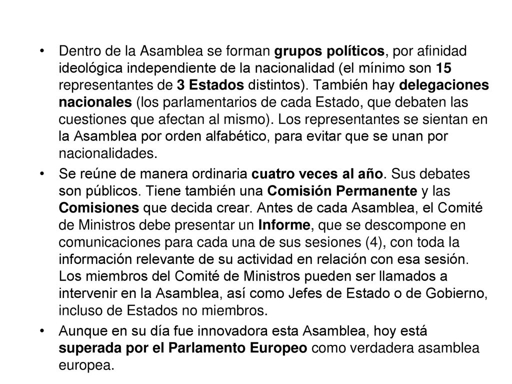 Dentro de la Asamblea se forman grupos políticos, por afinidad ideológica independiente de la nacionalidad (el mínimo son 15 representantes de 3 Estados distintos). También hay delegaciones nacionales (los parlamentarios de cada Estado, que debaten las cuestiones que afectan al mismo). Los representantes se sientan en la Asamblea por orden alfabético, para evitar que se unan por nacionalidades.