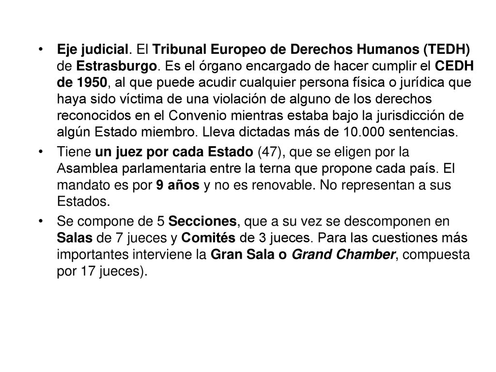 Eje judicial. El Tribunal Europeo de Derechos Humanos (TEDH) de Estrasburgo. Es el órgano encargado de hacer cumplir el CEDH de 1950, al que puede acudir cualquier persona física o jurídica que haya sido víctima de una violación de alguno de los derechos reconocidos en el Convenio mientras estaba bajo la jurisdicción de algún Estado miembro. Lleva dictadas más de sentencias.