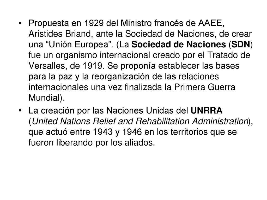 Propuesta en 1929 del Ministro francés de AAEE, Aristides Briand, ante la Sociedad de Naciones, de crear una Unión Europea . (La Sociedad de Naciones (SDN) fue un organismo internacional creado por el Tratado de Versalles, de Se proponía establecer las bases para la paz y la reorganización de las relaciones internacionales una vez finalizada la Primera Guerra Mundial).