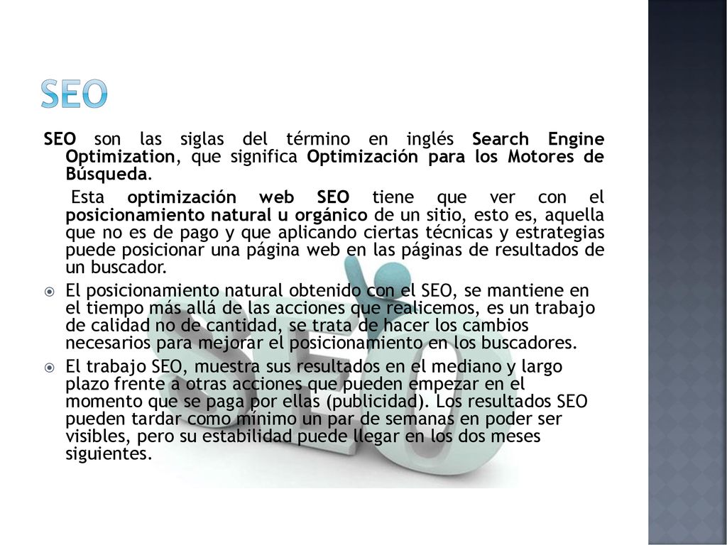 seo SEO son las siglas del término en inglés Search Engine Optimization, que significa Optimización para los Motores de Búsqueda.
