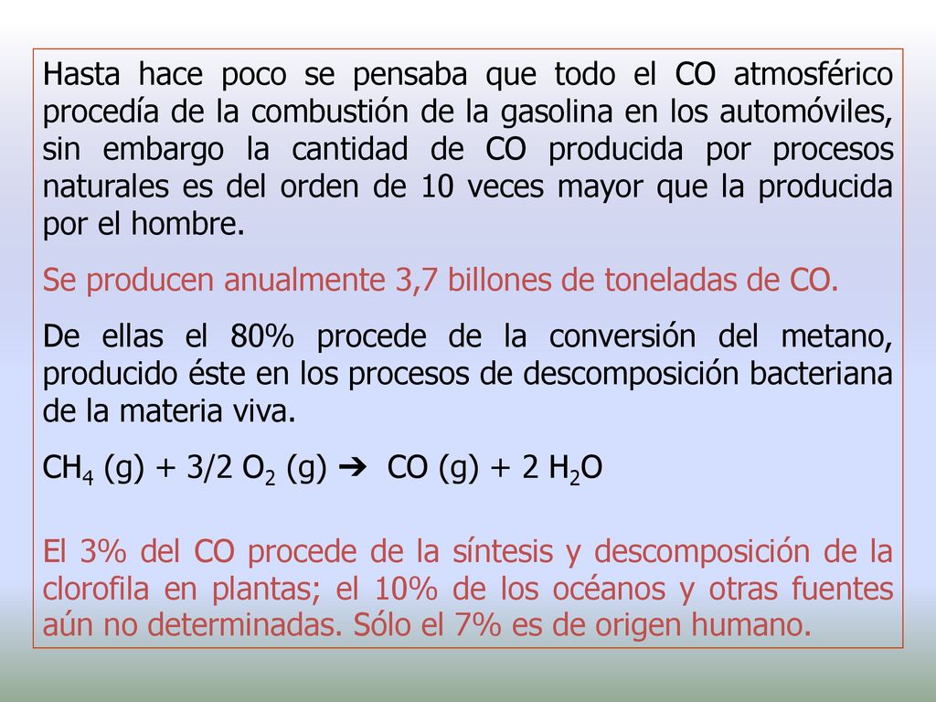 Hasta hace poco se pensaba que todo el CO atmosférico procedía de la combustión de la gasolina en los automóviles, sin embargo la cantidad de CO producida por procesos naturales es del orden de 10 veces mayor que la producida por el hombre.