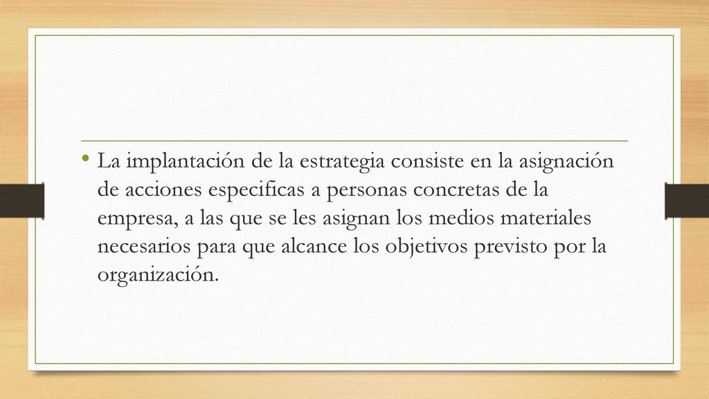 La implantación de la estrategia consiste en la asignación de acciones especificas a personas concretas de la empresa, a las que se les asignan los medios materiales necesarios para que alcance los objetivos previsto por la organización.