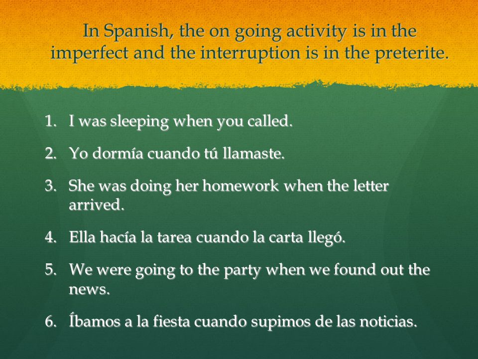 In Spanish, the on going activity is in the imperfect and the interruption is in the preterite.