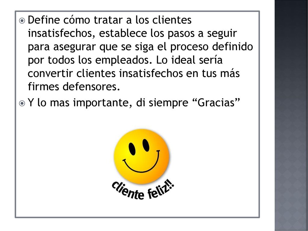 Define cómo tratar a los clientes insatisfechos, establece los pasos a seguir para asegurar que se siga el proceso definido por todos los empleados. Lo ideal sería convertir clientes insatisfechos en tus más firmes defensores.