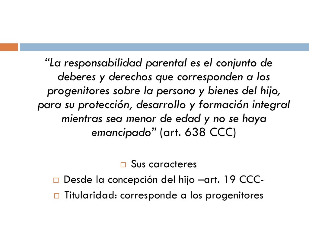 La responsabilidad parental es el conjunto de deberes y derechos que corresponden a los progenitores sobre la persona y bienes del hijo, para su protección, desarrollo y formación integral mientras sea menor de edad y no se haya emancipado (art. 638 CCC)