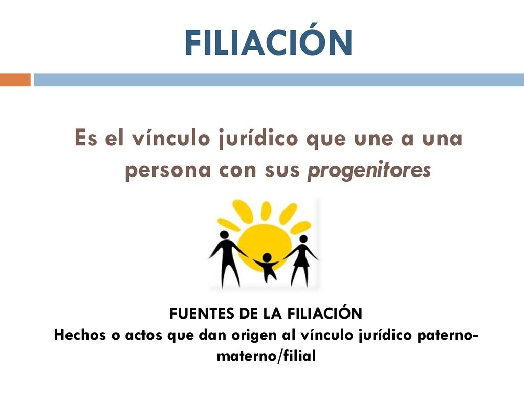 FILIACIÓN Es el vínculo jurídico que une a una persona con sus progenitores. FUENTES DE LA FILIACIÓN.