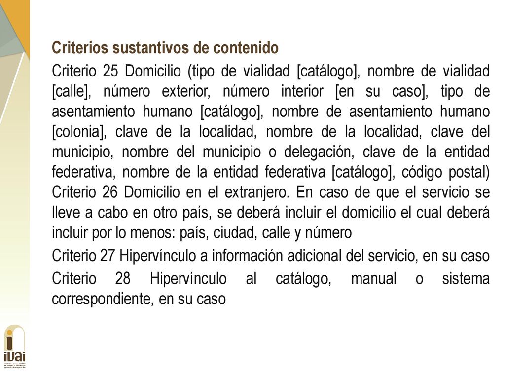 Criterios sustantivos de contenido Criterio 25 Domicilio (tipo de vialidad [catálogo], nombre de vialidad [calle], número exterior, número interior [en su caso], tipo de asentamiento humano [catálogo], nombre de asentamiento humano [colonia], clave de la localidad, nombre de la localidad, clave del municipio, nombre del municipio o delegación, clave de la entidad federativa, nombre de la entidad federativa [catálogo], código postal) Criterio 26 Domicilio en el extranjero.