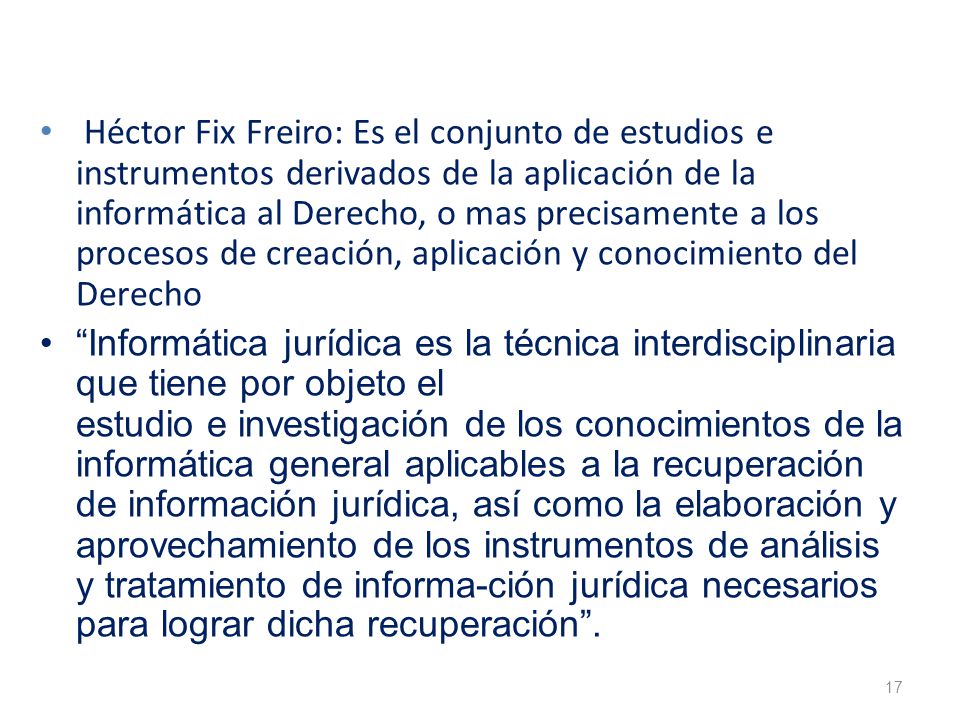 Héctor Fix Freiro: Es el conjunto de estudios e instrumentos derivados de la aplicación de la informática al Derecho, o mas precisamente a los procesos de creación, aplicación y conocimiento del Derecho