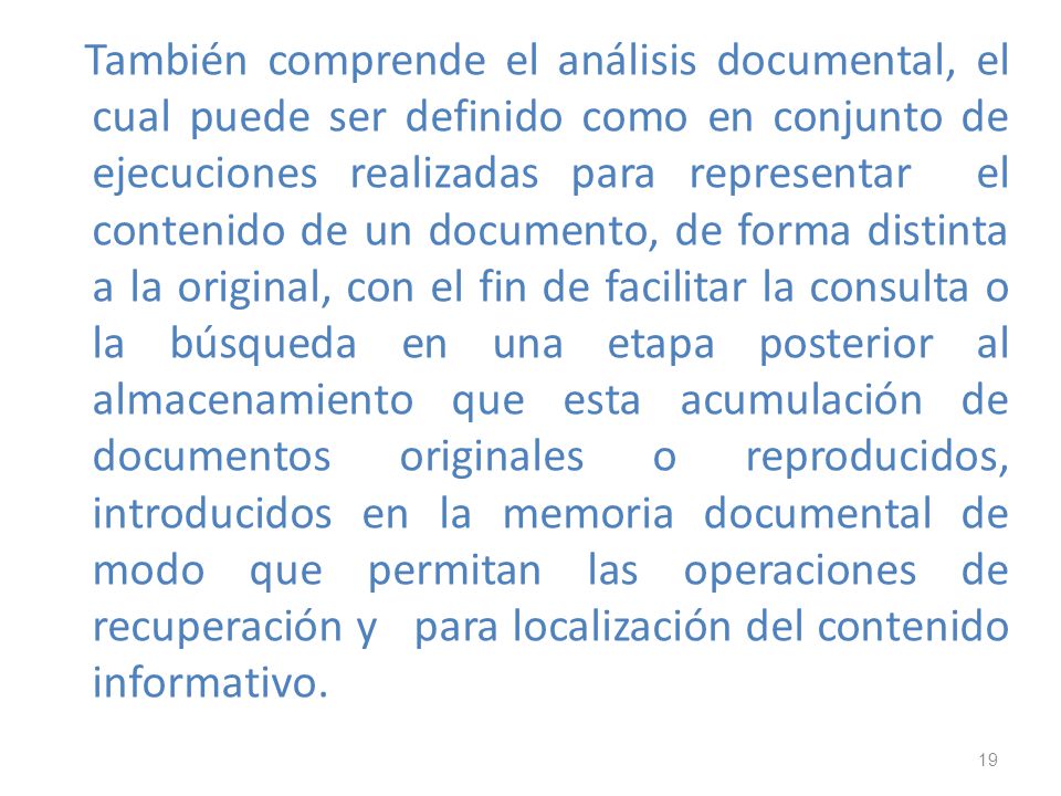 También comprende el análisis documental, el cual puede ser definido como en conjunto de ejecuciones realizadas para representar el contenido de un documento, de forma distinta a la original, con el fin de facilitar la consulta o la búsqueda en una etapa posterior al almacenamiento que esta acumulación de documentos originales o reproducidos, introducidos en la memoria documental de modo que permitan las operaciones de recuperación y para localización del contenido informativo.