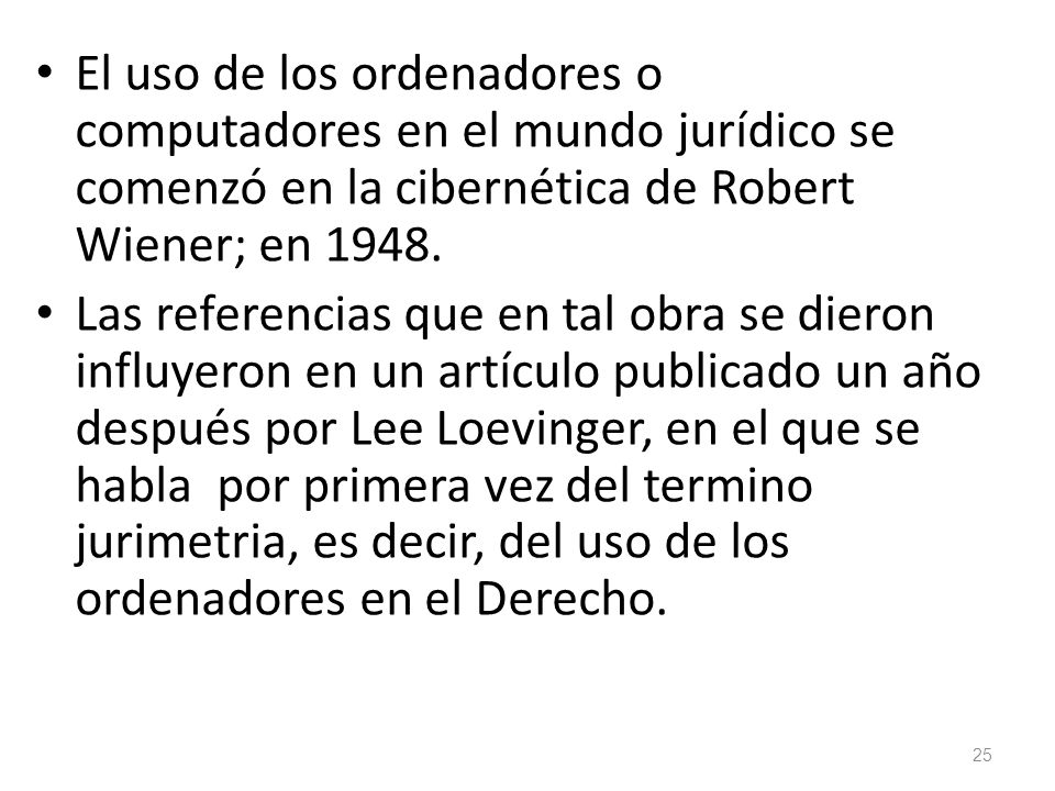 El uso de los ordenadores o computadores en el mundo jurídico se comenzó en la cibernética de Robert Wiener; en 1948.