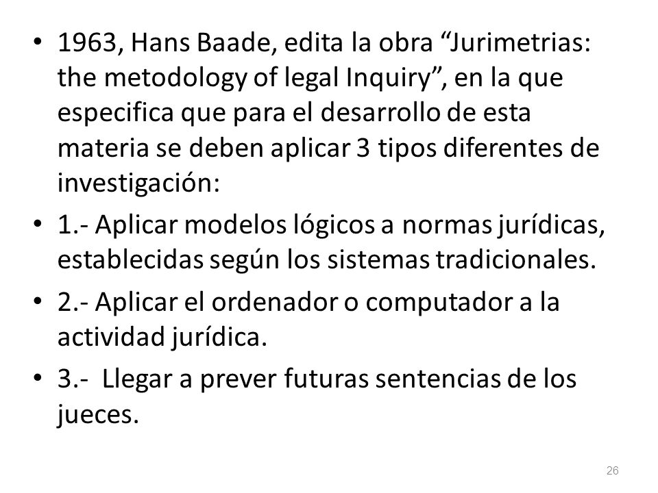 1963, Hans Baade, edita la obra Jurimetrias: the metodology of legal Inquiry , en la que especifica que para el desarrollo de esta materia se deben aplicar 3 tipos diferentes de investigación: