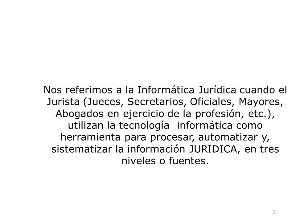 Nos referimos a la Informática Jurídica cuando el Jurista (Jueces, Secretarios, Oficiales, Mayores, Abogados en ejercicio de la profesión, etc.), utilizan la tecnología informática como herramienta para procesar, automatizar y, sistematizar la información JURIDICA, en tres niveles o fuentes.