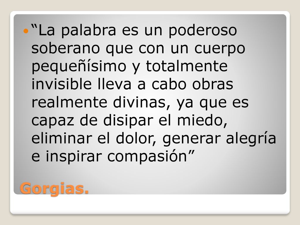 La palabra es un poderoso soberano que con un cuerpo pequeñísimo y totalmente invisible lleva a cabo obras realmente divinas, ya que es capaz de disipar el miedo, eliminar el dolor, generar alegría e inspirar compasión