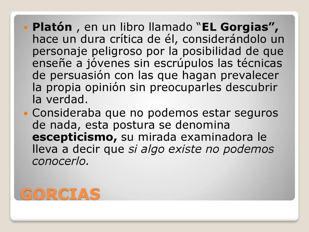 Platón , en un libro llamado EL Gorgias , hace un dura crítica de él, considerándolo un personaje peligroso por la posibilidad de que enseñe a jóvenes sin escrúpulos las técnicas de persuasión con las que hagan prevalecer la propia opinión sin preocuparles descubrir la verdad.