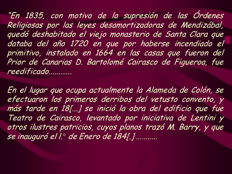 En 1835, con motivo de la supresión de las Órdenes Religiosas por las leyes desamortizadoras de Mendizábal, quedó deshabitado el viejo monasterio de Santa Clara que databa del año 1720 en que por haberse incendiado el primitivo, instalado en 1664 en las casas que fueron del Prior de Canarias D. Bartolomé Cairasco de Figueroa, fue reedificado