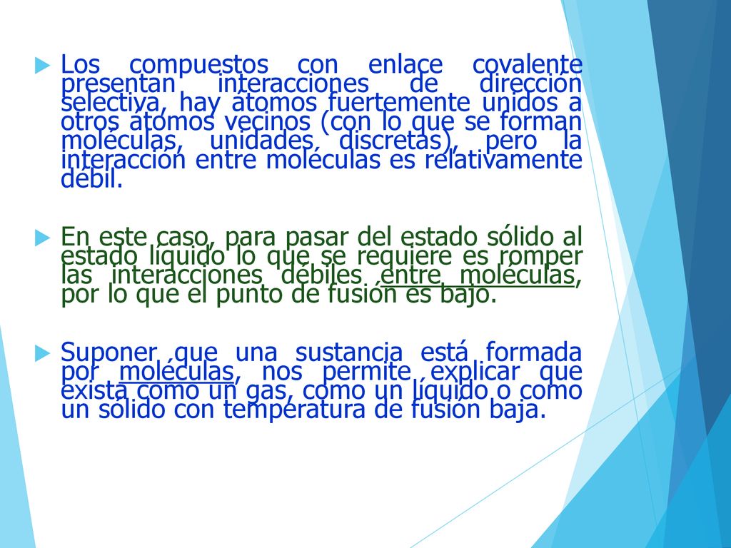Los compuestos con enlace covalente presentan interacciones de dirección selectiva, hay átomos fuertemente unidos a otros átomos vecinos (con lo que se forman moléculas, unidades discretas), pero la interacción entre moléculas es relativamente débil.