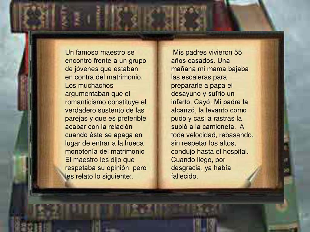 Un famoso maestro se encontró frente a un grupo de jóvenes que estaban en contra del matrimonio. Los muchachos argumentaban que el romanticismo constituye el verdadero sustento de las parejas y que es preferible acabar con la relación cuando éste se apaga en lugar de entrar a la hueca monotonía del matrimonio El maestro les dijo que respetaba su opinión, pero les relato lo siguiente:.