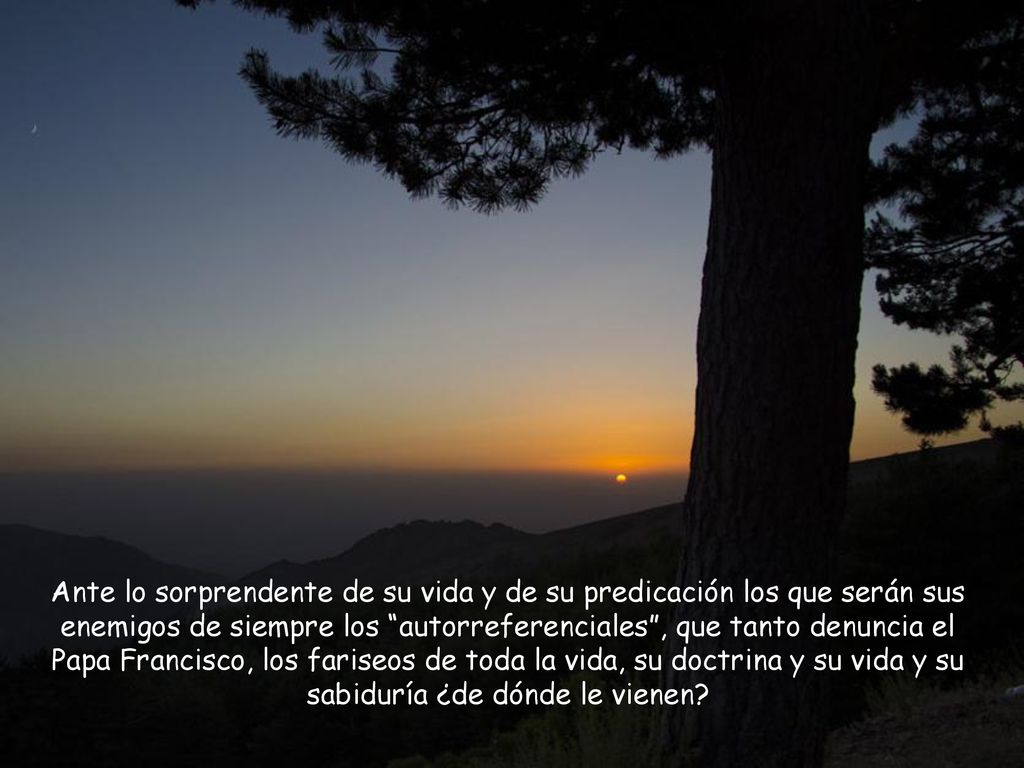 Ante lo sorprendente de su vida y de su predicación los que serán sus enemigos de siempre los autorreferenciales , que tanto denuncia el Papa Francisco, los fariseos de toda la vida, su doctrina y su vida y su sabiduría ¿de dónde le vienen