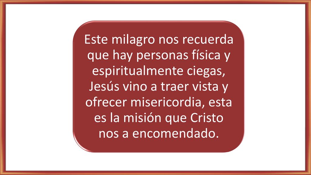 Este milagro nos recuerda que hay personas física y espiritualmente ciegas, Jesús vino a traer vista y ofrecer misericordia, esta es la misión que Cristo nos a encomendado.