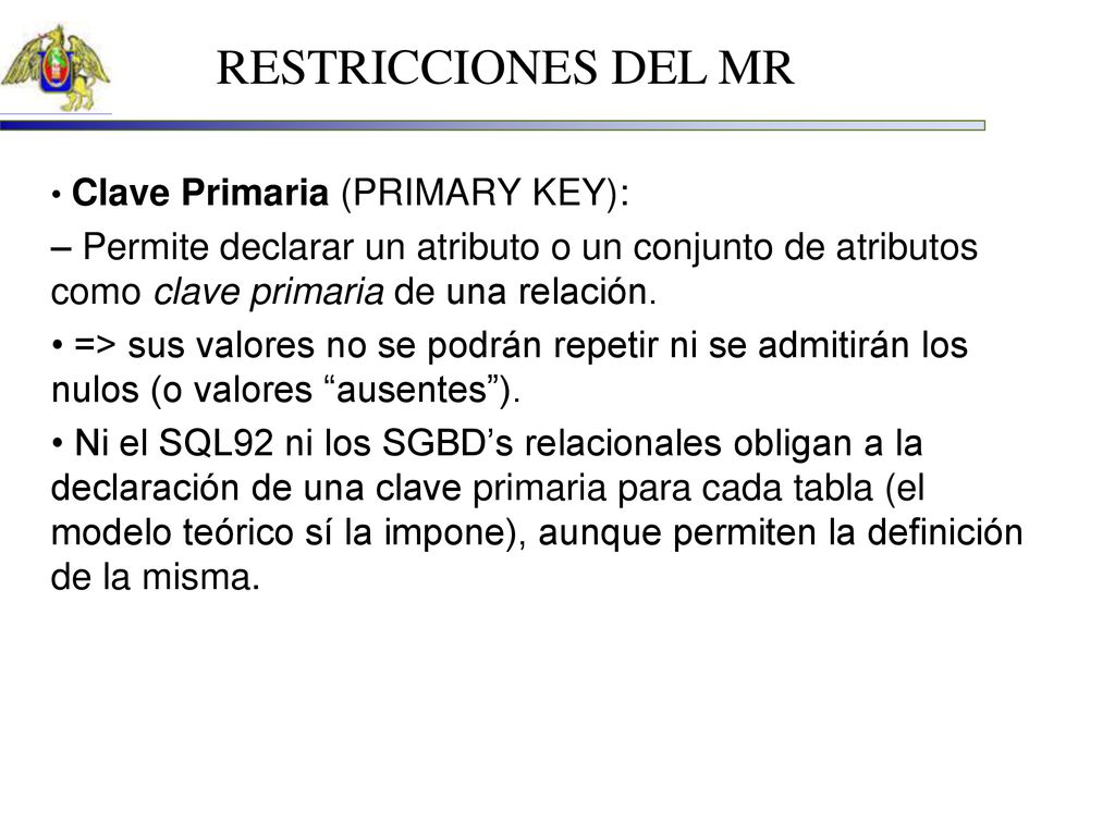 RESTRICCIONES DEL MR • Clave Primaria (PRIMARY KEY): – Permite declarar un atributo o un conjunto de atributos como clave primaria de una relación.
