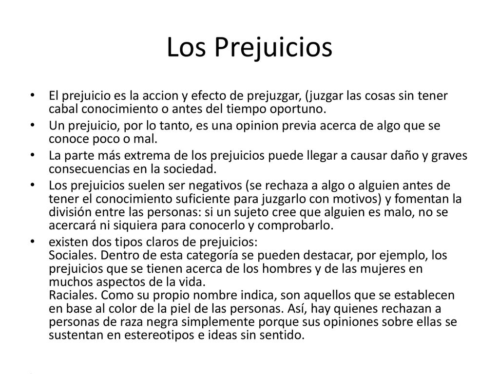 Los Prejuicios El prejuicio es la accion y efecto de prejuzgar, (juzgar las cosas sin tener cabal conocimiento o antes del tiempo oportuno.