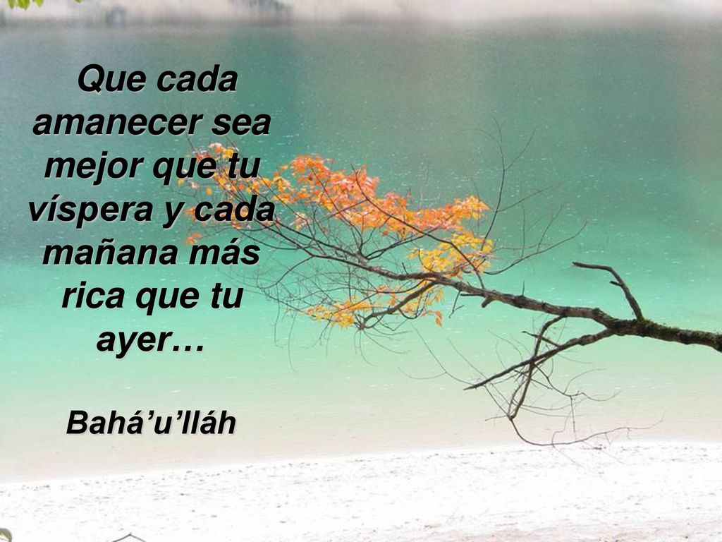 Que cada amanecer sea mejor que tu víspera y cada mañana más rica que tu ayer… Bahá’u’lláh