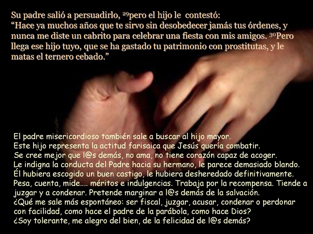 Su padre salió a persuadirlo, 29pero el hijo le contestó: Hace ya muchos años que te sirvo sin desobedecer jamás tus órdenes, y nunca me diste un cabrito para celebrar una fiesta con mis amigos. 30Pero llega ese hijo tuyo, que se ha gastado tu patrimonio con prostitutas, y le matas el ternero cebado.