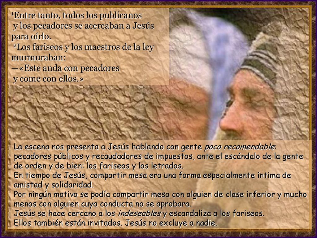 1Entre tanto, todos los publicanos y los pecadores se acercaban a Jesús para oírlo. 2Los fariseos y los maestros de la ley murmuraban: —«Este anda con pecadores y come con ellos.»