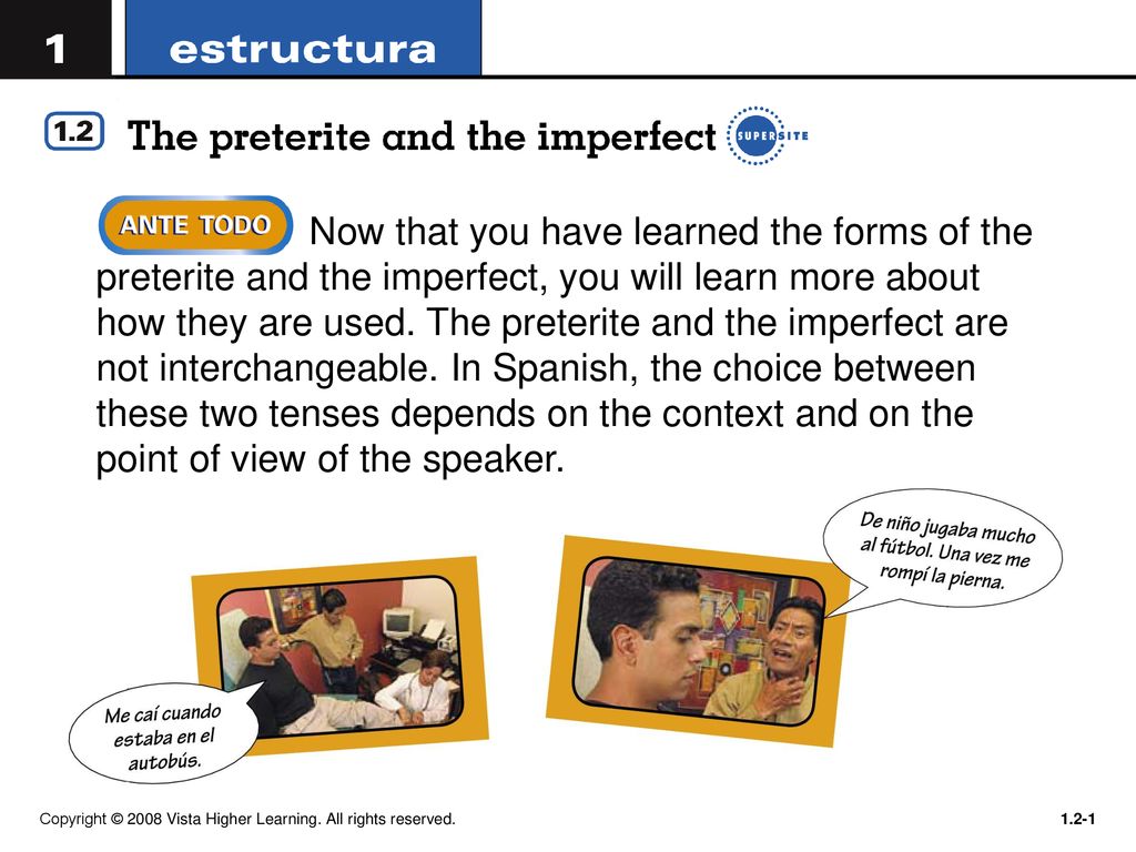 Now that you have learned the forms of the preterite and the imperfect, you will learn more about how they are used. The preterite and the imperfect are not interchangeable. In Spanish, the choice between these two tenses depends on the context and on the point of view of the speaker.
