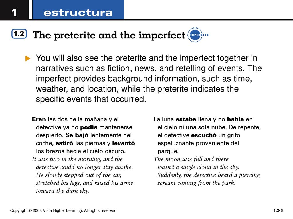 You will also see the preterite and the imperfect together in narratives such as fiction, news, and retelling of events. The imperfect provides background information, such as time, weather, and location, while the preterite indicates the specific events that occurred.