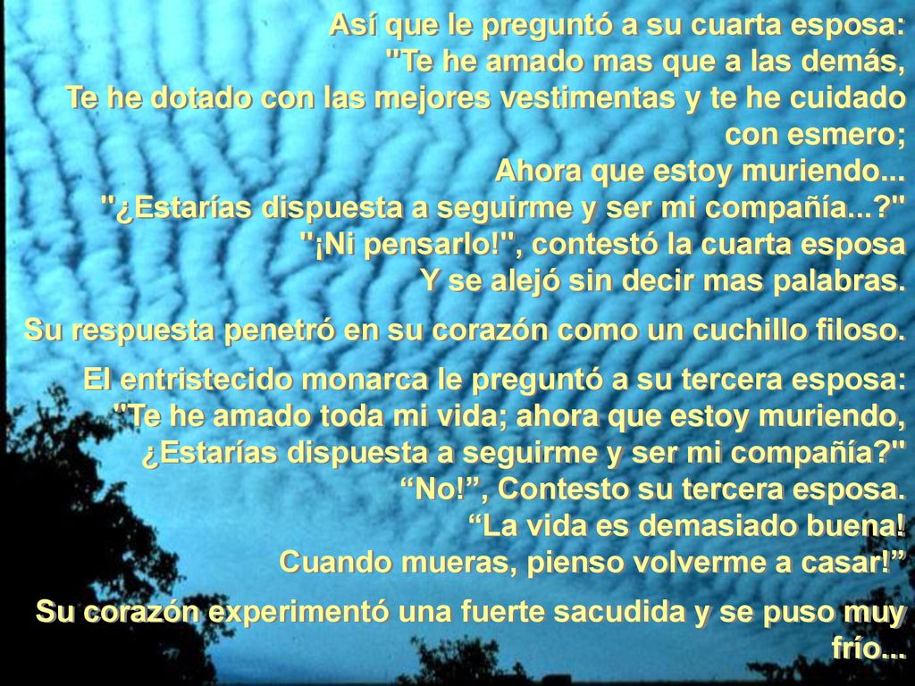 Así que le preguntó a su cuarta esposa: Te he amado mas que a las demás, Te he dotado con las mejores vestimentas y te he cuidado con esmero; Ahora que estoy muriendo... ¿Estarías dispuesta a seguirme y ser mi compañía... ¡Ni pensarlo! , contestó la cuarta esposa Y se alejó sin decir mas palabras.